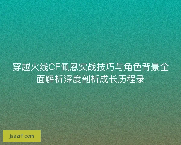 穿越火线CF佩恩实战技巧与角色背景全面解析深度剖析成长历程录