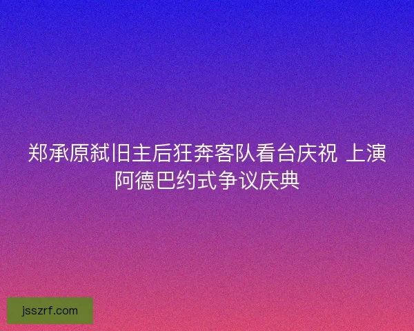 郑承原弑旧主后狂奔客队看台庆祝 上演阿德巴约式争议庆典