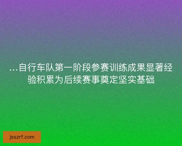 …自行车队第一阶段参赛训练成果显著经验积累为后续赛事奠定坚实基础